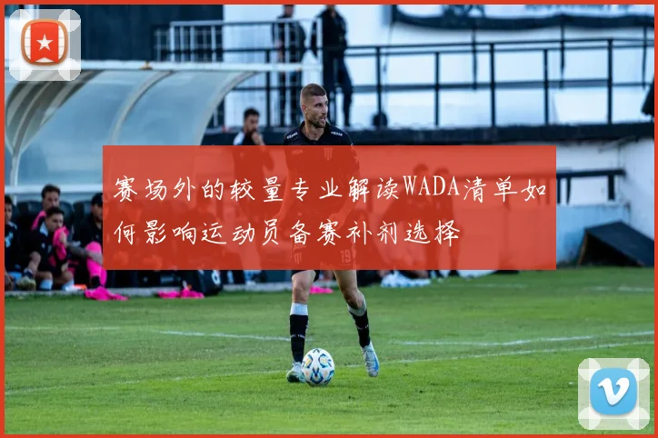 赛场外的较量专业解读WADA清单如何影响运动员备赛补剂选择