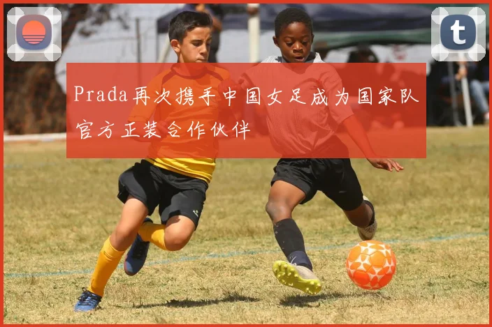 Prada再次携手中国女足成为国家队官方正装合作伙伴