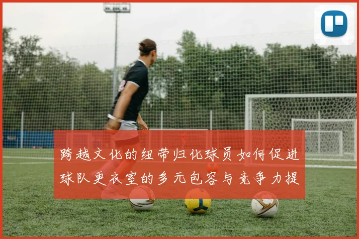 跨越文化的纽带归化球员如何促进球队更衣室的多元包容与竞争力提升